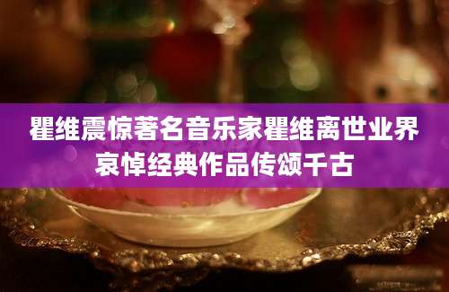 瞿维震惊著名音乐家瞿维离世业界哀悼经典作品传颂千古
