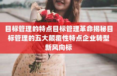 目标管理的特点目标管理革命揭秘目标管理的五大颠覆性特点企业转型新风向标