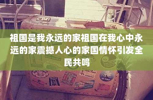 祖国是我永远的家祖国在我心中永远的家震撼人心的家国情怀引发全民共鸣