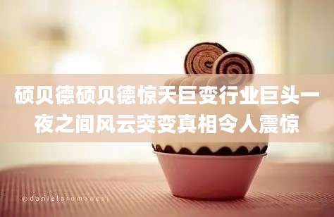 硕贝德硕贝德惊天巨变行业巨头一夜之间风云突变真相令人震惊