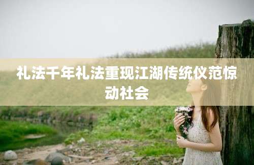 礼法千年礼法重现江湖传统仪范惊动社会