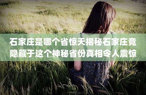 石家庄是哪个省惊天揭秘石家庄竟隐藏于这个神秘省份真相令人震惊