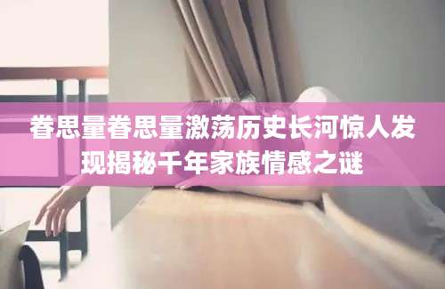 眷思量眷思量激荡历史长河惊人发现揭秘千年家族情感之谜