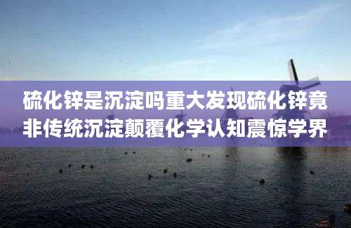 硫化锌是沉淀吗重大发现硫化锌竟非传统沉淀颠覆化学认知震惊学界