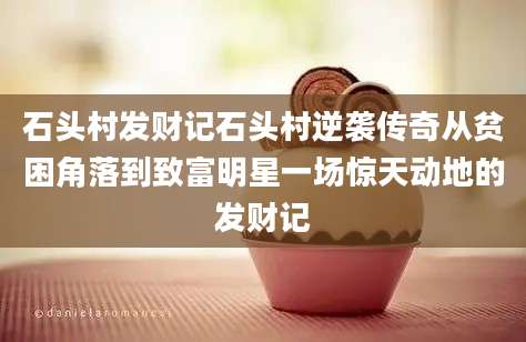 石头村发财记石头村逆袭传奇从贫困角落到致富明星一场惊天动地的发财记
