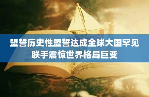 盟誓历史性盟誓达成全球大国罕见联手震惊世界格局巨变