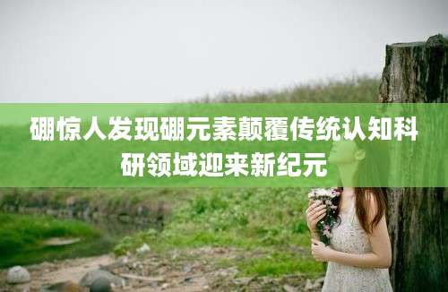 硼惊人发现硼元素颠覆传统认知科研领域迎来新纪元