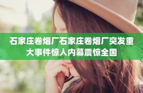 石家庄卷烟厂石家庄卷烟厂突发重大事件惊人内幕震惊全国