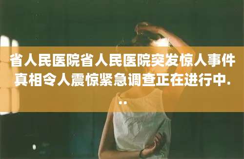 省人民医院省人民医院突发惊人事件真相令人震惊紧急调查正在进行中...