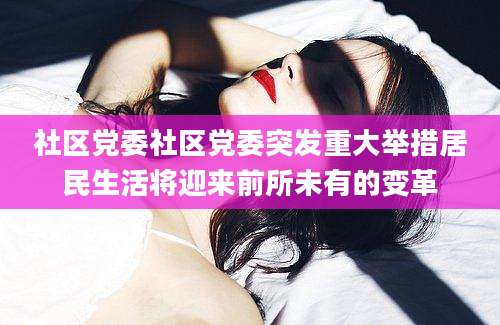 社区党委社区党委突发重大举措居民生活将迎来前所未有的变革