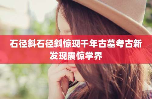 石径斜石径斜惊现千年古墓考古新发现震惊学界