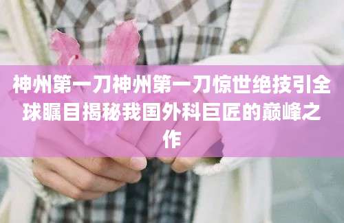 神州第一刀神州第一刀惊世绝技引全球瞩目揭秘我国外科巨匠的巅峰之作