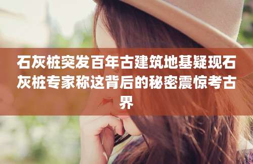 石灰桩突发百年古建筑地基疑现石灰桩专家称这背后的秘密震惊考古界