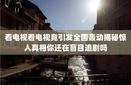 看电视看电视竟引发全国轰动揭秘惊人真相你还在盲目追剧吗