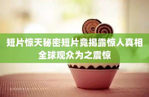 短片惊天秘密短片竟揭露惊人真相全球观众为之震惊