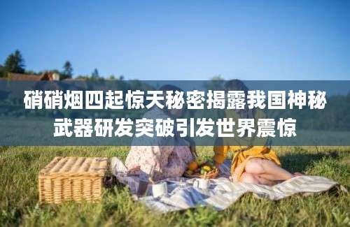 硝硝烟四起惊天秘密揭露我国神秘武器研发突破引发世界震惊
