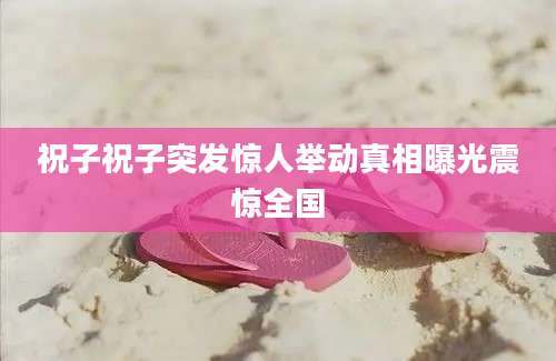 祝子祝子突发惊人举动真相曝光震惊全国