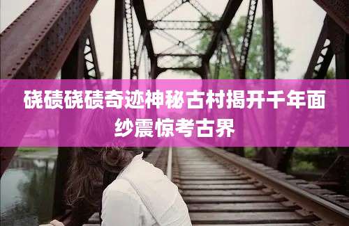硗碛硗碛奇迹神秘古村揭开千年面纱震惊考古界