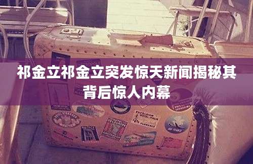 祁金立祁金立突发惊天新闻揭秘其背后惊人内幕
