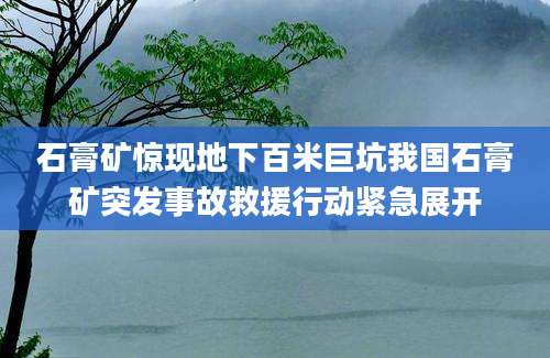 石膏矿惊现地下百米巨坑我国石膏矿突发事故救援行动紧急展开