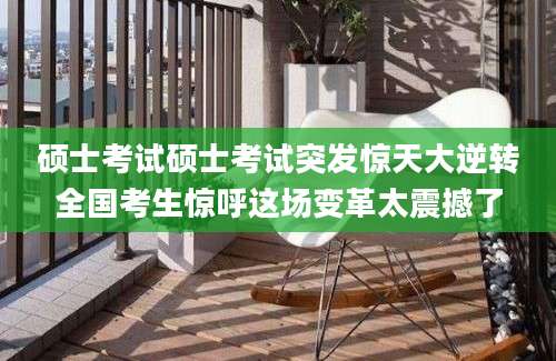 硕士考试硕士考试突发惊天大逆转全国考生惊呼这场变革太震撼了