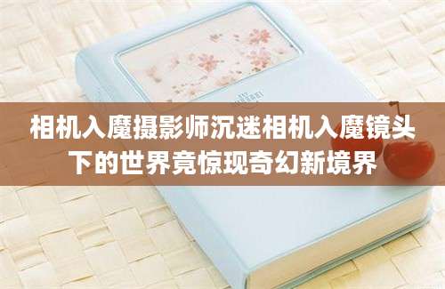相机入魔摄影师沉迷相机入魔镜头下的世界竟惊现奇幻新境界