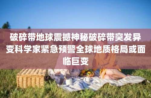 破碎带地球震撼神秘破碎带突发异变科学家紧急预警全球地质格局或面临巨变