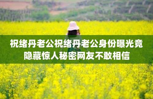 祝绪丹老公祝绪丹老公身份曝光竟隐藏惊人秘密网友不敢相信