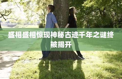 盛相盛相惊现神秘古迹千年之谜终被揭开