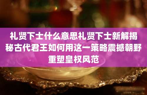礼贤下士什么意思礼贤下士新解揭秘古代君王如何用这一策略震撼朝野重塑皇权风范