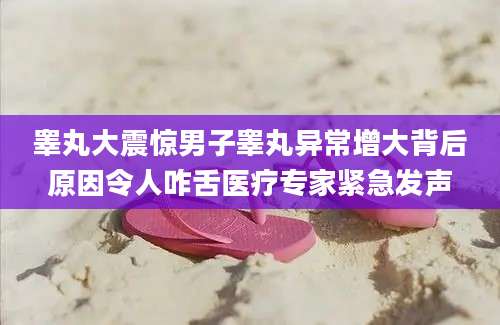 睾丸大震惊男子睾丸异常增大背后原因令人咋舌医疗专家紧急发声