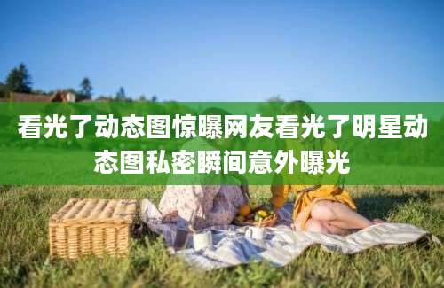 看光了动态图惊曝网友看光了明星动态图私密瞬间意外曝光