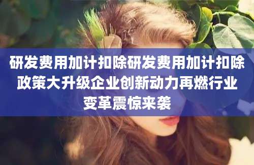 研发费用加计扣除研发费用加计扣除政策大升级企业创新动力再燃行业变革震惊来袭