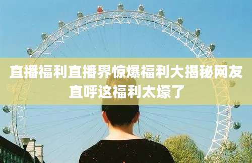 直播福利直播界惊爆福利大揭秘网友直呼这福利太壕了