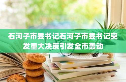 石河子市委书记石河子市委书记突发重大决策引发全市轰动