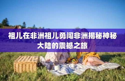 祖儿在非洲祖儿勇闯非洲揭秘神秘大陆的震撼之旅