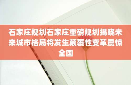石家庄规划石家庄重磅规划揭晓未来城市格局将发生颠覆性变革震惊全国