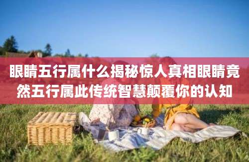 眼睛五行属什么揭秘惊人真相眼睛竟然五行属此传统智慧颠覆你的认知