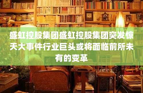 盛虹控股集团盛虹控股集团突发惊天大事件行业巨头或将面临前所未有的变革