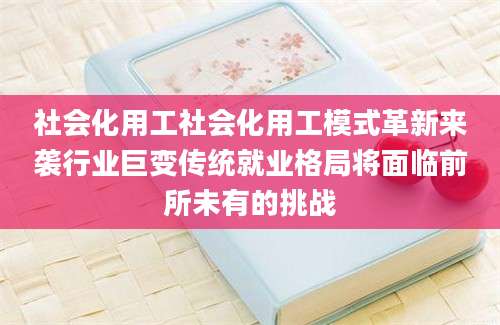 社会化用工社会化用工模式革新来袭行业巨变传统就业格局将面临前所未有的挑战
