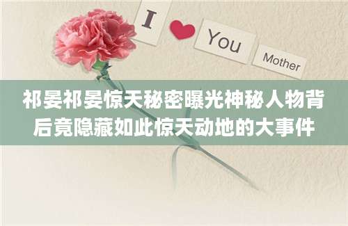 祁晏祁晏惊天秘密曝光神秘人物背后竟隐藏如此惊天动地的大事件