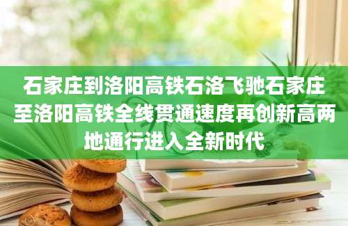 石家庄到洛阳高铁石洛飞驰石家庄至洛阳高铁全线贯通速度再创新高两地通行进入全新时代