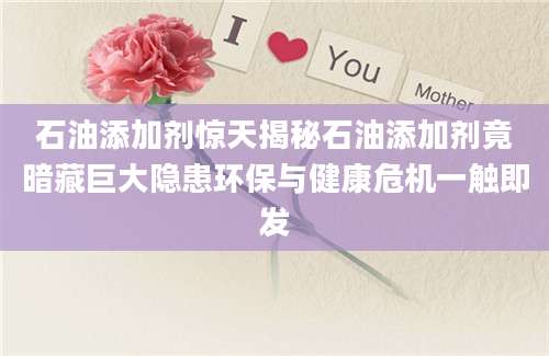 石油添加剂惊天揭秘石油添加剂竟暗藏巨大隐患环保与健康危机一触即发