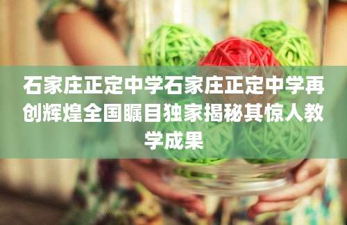 石家庄正定中学石家庄正定中学再创辉煌全国瞩目独家揭秘其惊人教学成果