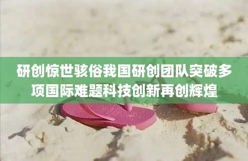 研创惊世骇俗我国研创团队突破多项国际难题科技创新再创辉煌