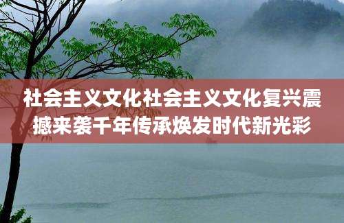 社会主义文化社会主义文化复兴震撼来袭千年传承焕发时代新光彩