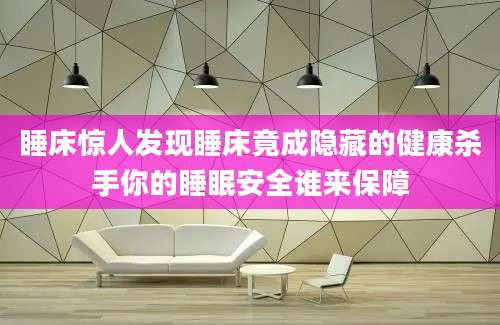 睡床惊人发现睡床竟成隐藏的健康杀手你的睡眠安全谁来保障