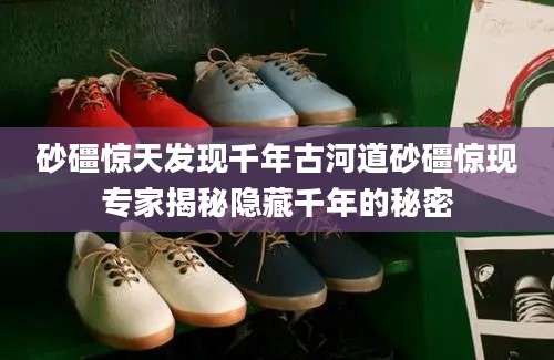砂礓惊天发现千年古河道砂礓惊现专家揭秘隐藏千年的秘密