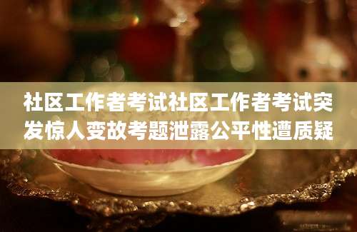 社区工作者考试社区工作者考试突发惊人变故考题泄露公平性遭质疑