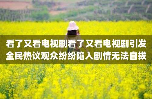 看了又看电视剧看了又看电视剧引发全民热议观众纷纷陷入剧情无法自拔